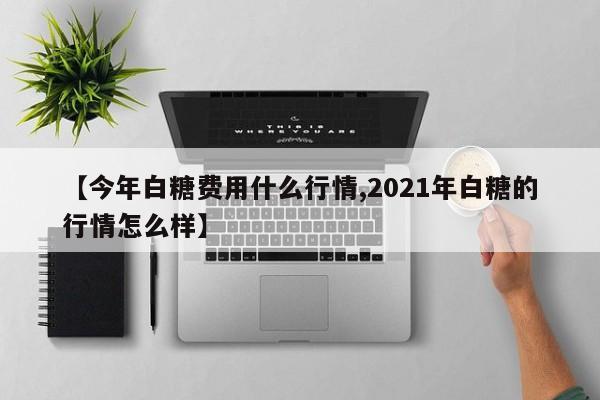 【今年白糖费用什么行情,2021年白糖的行情怎么样】