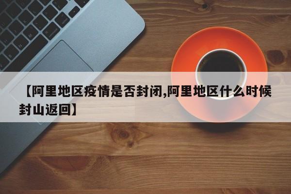 【阿里地区疫情是否封闭,阿里地区什么时候封山返回】