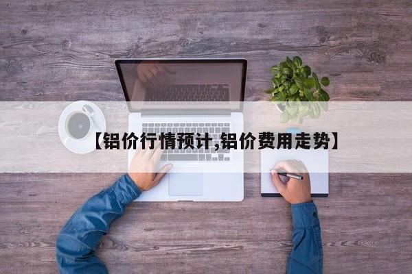 【铝价行情预计,铝价费用走势】