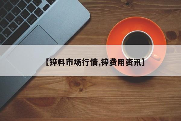 【锌料市场行情,锌费用资讯】