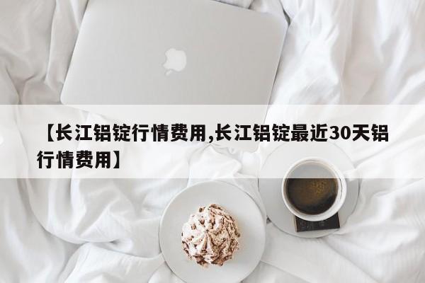 【长江铝锭行情费用,长江铝锭最近30天铝行情费用】