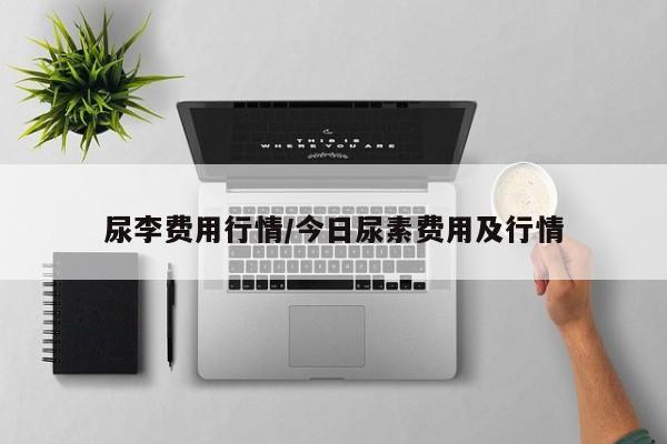 尿李费用行情/今日尿素费用及行情