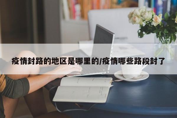 疫情封路的地区是哪里的/疫情哪些路段封了