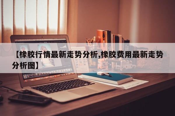【橡胶行情最新走势分析,橡胶费用最新走势分析图】