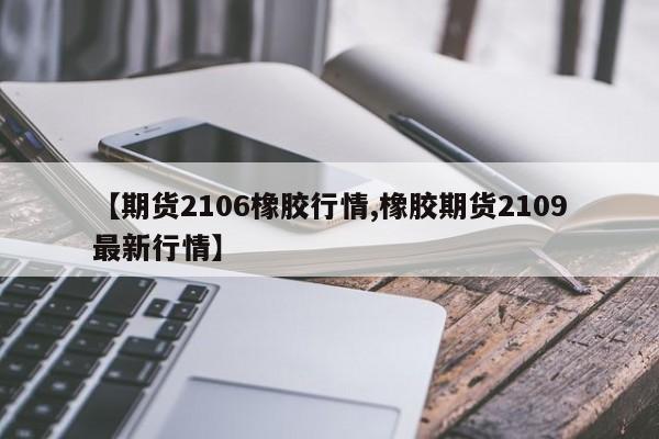【期货2106橡胶行情,橡胶期货2109最新行情】