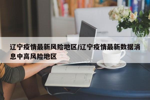 辽宁疫情最新风险地区/辽宁疫情最新数据消息中高风险地区
