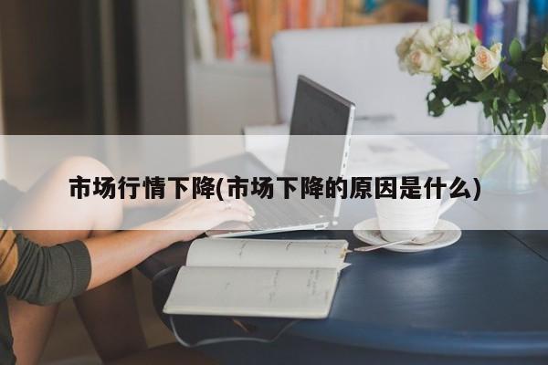 市场行情下降(市场下降的原因是什么)