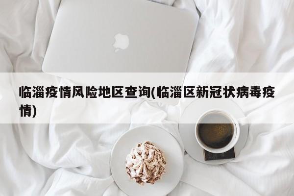 临淄疫情风险地区查询(临淄区新冠状病毒疫情)