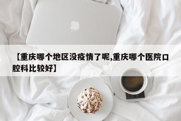 【重庆哪个地区没疫情了呢,重庆哪个医院口腔科比较好】