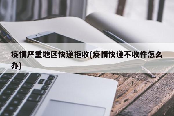 疫情严重地区快递拒收(疫情快递不收件怎么办)