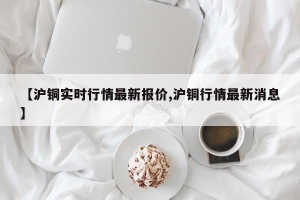 【沪铜实时行情最新报价,沪铜行情最新消息】