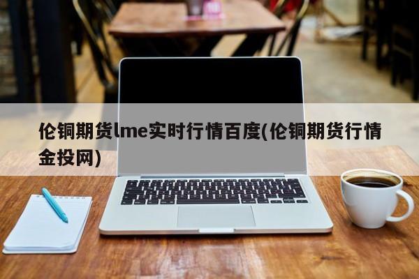 伦铜期货lme实时行情百度(伦铜期货行情金投网)