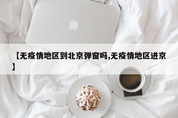 【无疫情地区到北京弹窗吗,无疫情地区进京】