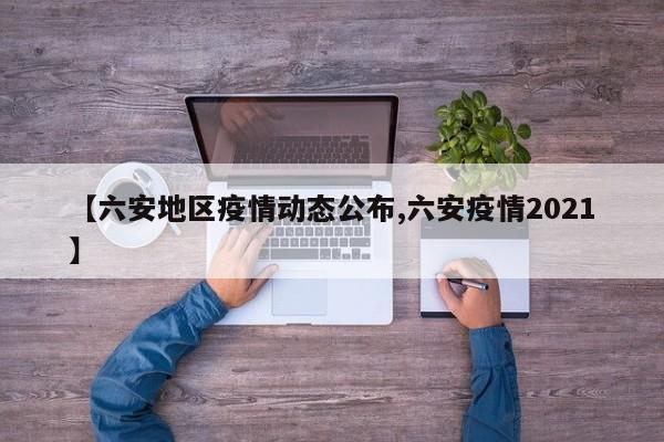 【六安地区疫情动态公布,六安疫情2021】