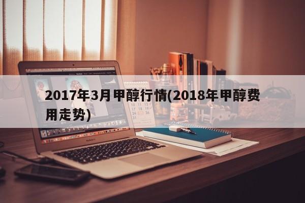 2017年3月甲醇行情(2018年甲醇费用走势)