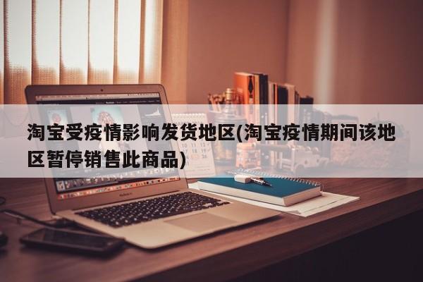 淘宝受疫情影响发货地区(淘宝疫情期间该地区暂停销售此商品)