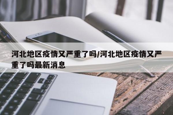 河北地区疫情又严重了吗/河北地区疫情又严重了吗最新消息