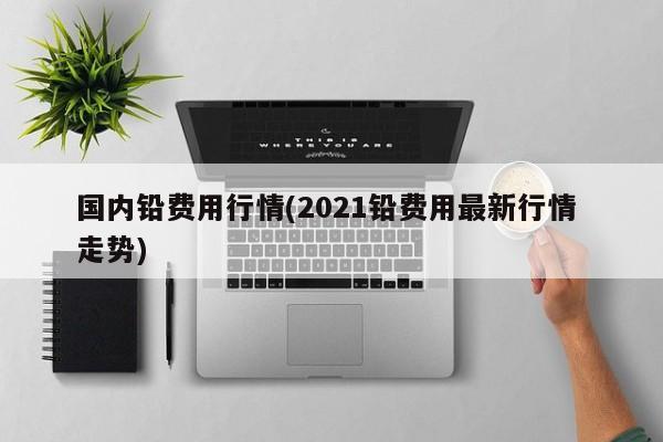 国内铅费用行情(2021铅费用最新行情 走势)