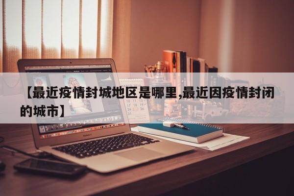 【最近疫情封城地区是哪里,最近因疫情封闭的城市】
