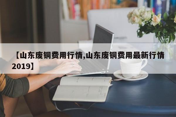 【山东废铜费用行情,山东废铜费用最新行情2019】