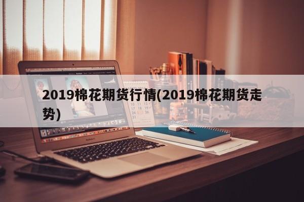 2019棉花期货行情(2019棉花期货走势)