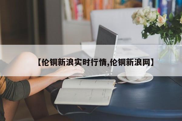 【伦铜新浪实时行情,伦铜新浪网】