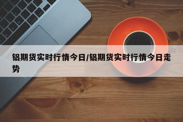 铝期货实时行情今日/铝期货实时行情今日走势