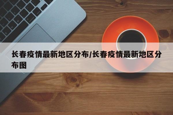 长春疫情最新地区分布/长春疫情最新地区分布图