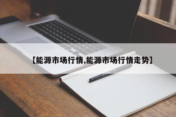 【能源市场行情,能源市场行情走势】